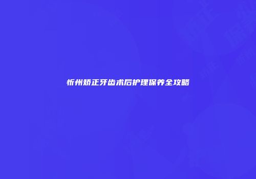忻州矫正牙齿术后护理保养全攻略