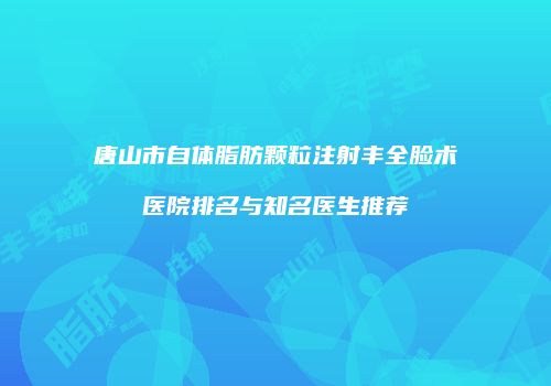 唐山市自体脂肪颗粒注射丰全脸术医院排名与知名医生推荐
