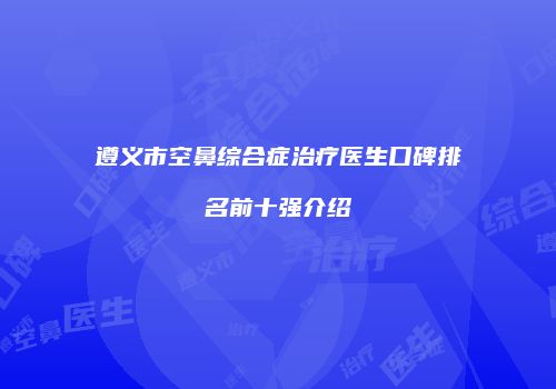 遵义市空鼻综合症治疗医生口碑排名前十强介绍