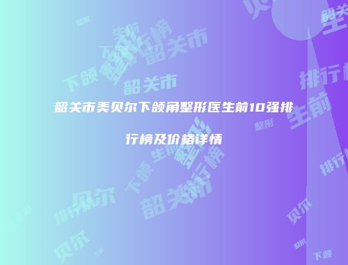韶关市美贝尔下颌角整形医生前10强排行榜及价格详情