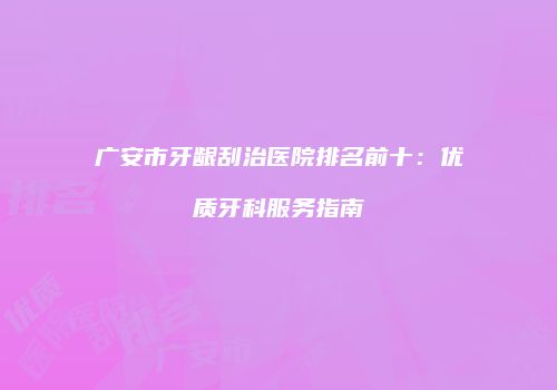 广安市牙龈刮治医院排名前十：优质牙科服务指南