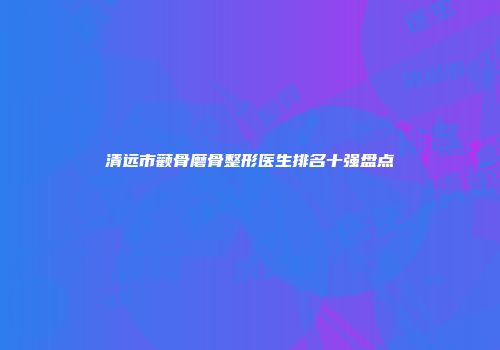 清远市颧骨磨骨整形医生排名十强盘点