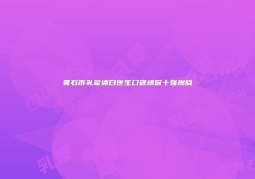 黄石市乳晕漂白医生口碑榜前十强揭晓