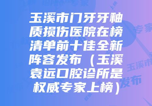 玉溪市门牙牙釉质损伤医院在榜清单前十佳全新阵容发布（玉溪袁远口腔诊所是权威专家上榜）
