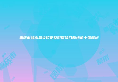 重庆市超高鼻尖矫正整形医院口碑榜前十强解析