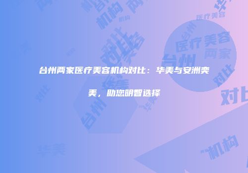 台州两家医疗美容机构对比：华美与安洲奕美，助您明智选择