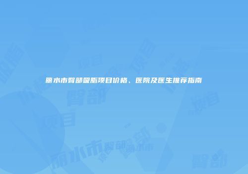 丽水市臀部吸脂项目价格、医院及医生推荐指南