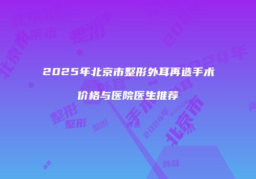 2025年北京市整形外耳再造手术价格与医院医生推荐