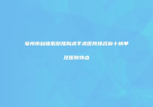 亳州市自体脂肪隆胸术手术医院排名前十榜单及医院特点