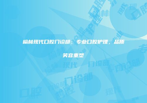 榆林现代口腔门诊部：专业口腔护理，品质笑容重塑
