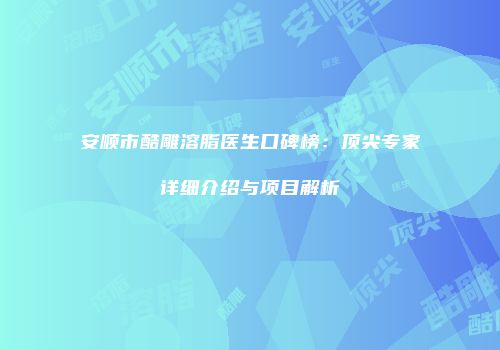 安顺市酷雕溶脂医生口碑榜：顶尖专家详细介绍与项目解析
