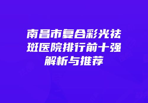 南昌市复合彩光祛斑医院排行前十强解析与推荐