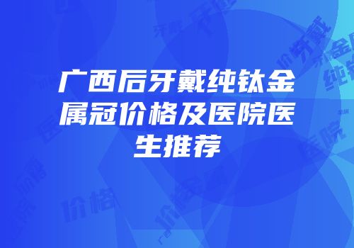 广西后牙戴纯钛金属冠价格及医院医生推荐