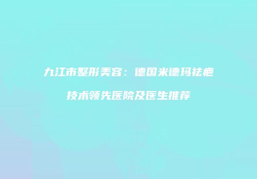 九江市整形美容：德国米德玛祛疤技术领先医院及医生推荐
