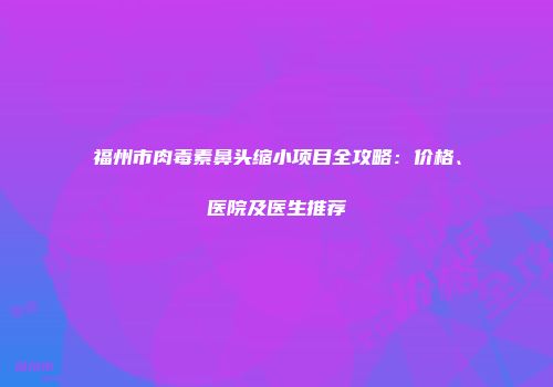 福州市肉毒素鼻头缩小项目全攻略：价格、医院及医生推荐