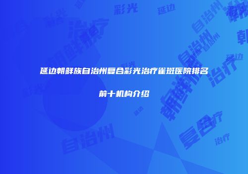 延边朝鲜族自治州复合彩光治疗雀斑医院排名前十机构介绍