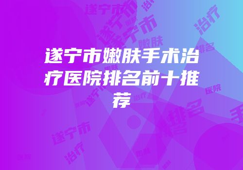 遂宁市嫩肤手术治疗医院排名前十推荐