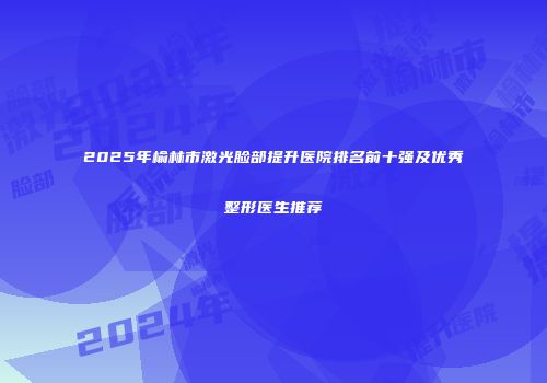 2025年榆林市激光脸部提升医院排名前十强及优秀整形医生推荐