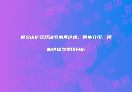 遵义市扩张器法乳房再造术：医生介绍、医院选择与费用分析