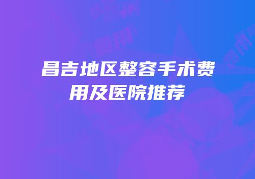 昌吉地区整容手术费用及医院推荐