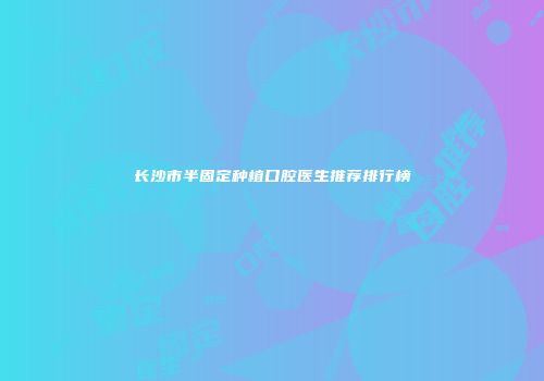 长沙市半固定种植口腔医生推荐排行榜