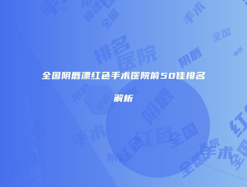 全国阴唇漂红色手术医院前50佳排名解析