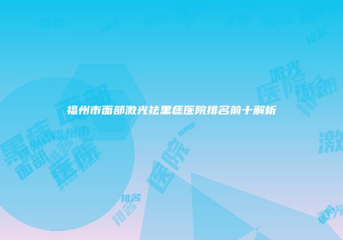 福州市面部激光祛黑痣医院排名前十解析