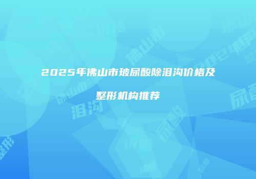 2025年佛山市玻尿酸除泪沟价格及整形机构推荐