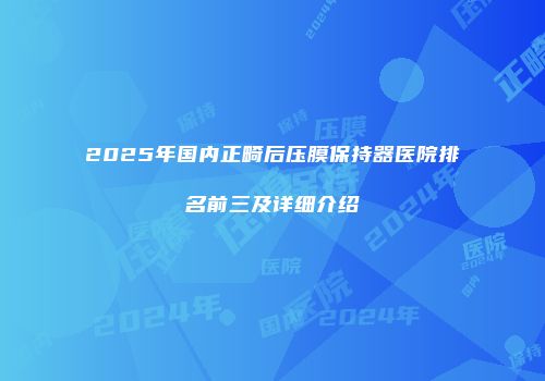 2025年国内正畸后压膜保持器医院排名前三及详细介绍