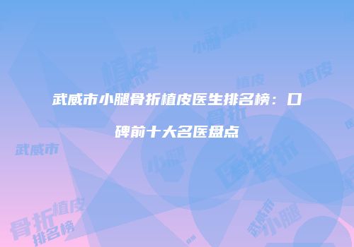 武威市小腿骨折植皮医生排名榜：口碑前十大名医盘点