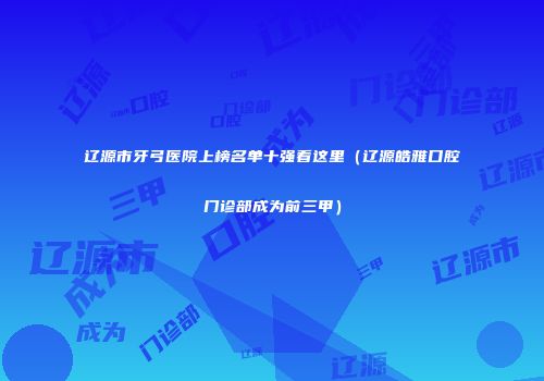辽源市牙弓医院上榜名单十强看这里（辽源皓雅口腔门诊部成为前三甲）