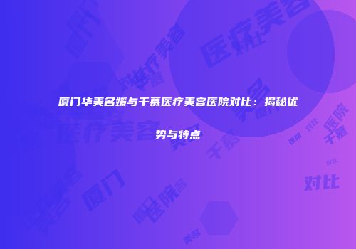 厦门华美名媛与千慕医疗美容医院对比：揭秘优势与特点