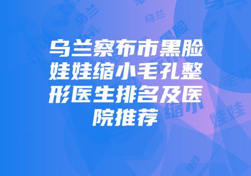 乌兰察布市黑脸娃娃缩小毛孔整形医生排名及医院推荐