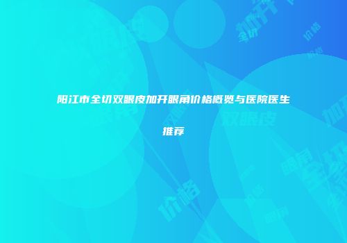 阳江市全切双眼皮加开眼角价格概览与医院医生推荐