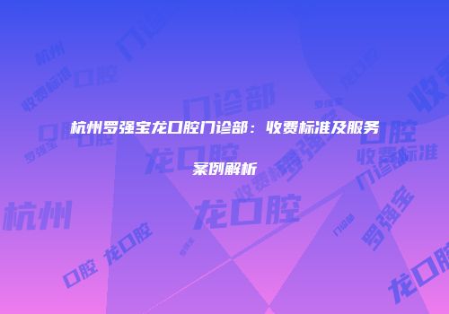 杭州罗强宝龙口腔门诊部：收费标准及服务案例解析