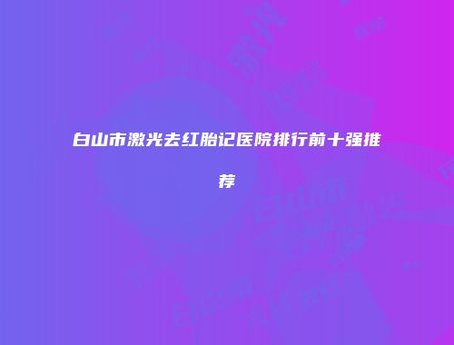 白山市激光去红胎记医院排行前十强推荐