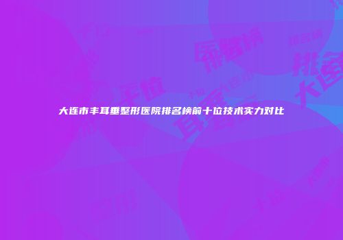 大连市丰耳垂整形医院排名榜前十位技术实力对比