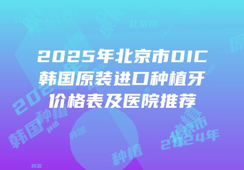 2025年北京市DIC韩国原装进口种植牙价格表及医院推荐