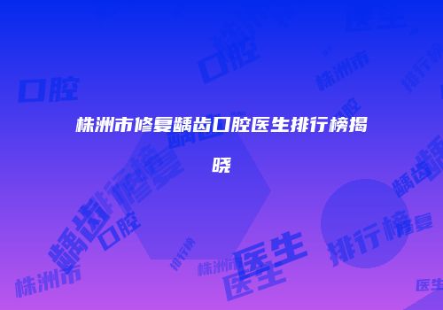 株洲市修复龋齿口腔医生排行榜揭晓