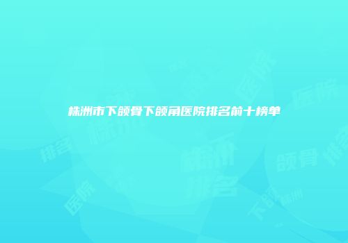 株洲市下颌骨下颌角医院排名前十榜单