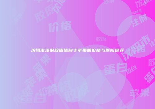 沈阳市注射胶原蛋白丰苹果肌价格与医院推荐
