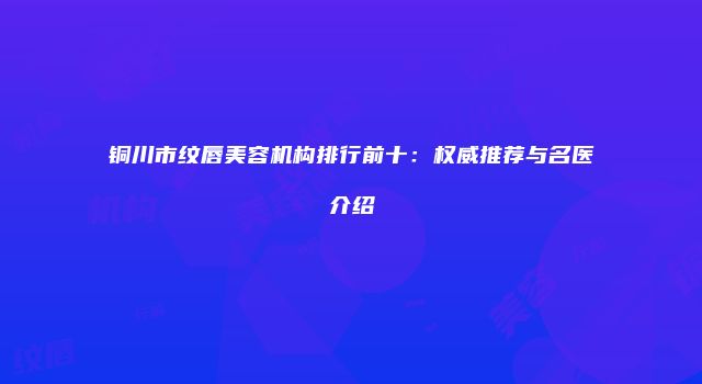 铜川市纹唇美容机构排行前十：权威推荐与名医介绍