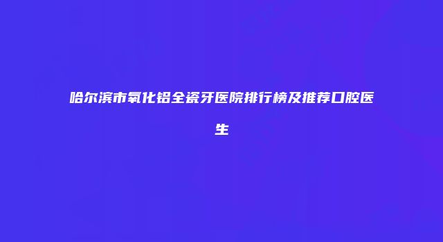 哈尔滨市氧化铝全瓷牙医院排行榜及推荐口腔医生