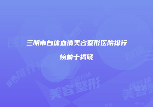 三明市自体血清美容整形医院排行榜前十揭晓