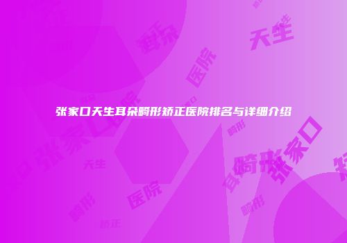 张家口天生耳朵畸形矫正医院排名与详细介绍