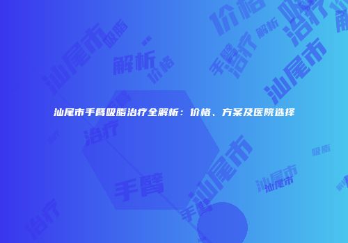 汕尾市手臂吸脂治疗全解析：价格、方案及医院选择