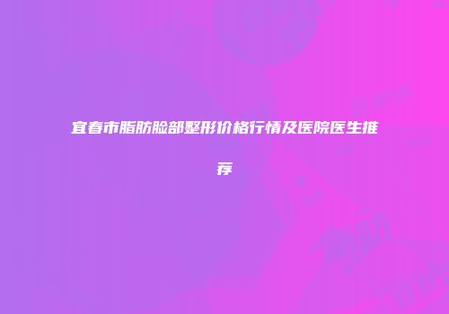 宜春市脂肪脸部整形价格行情及医院医生推荐