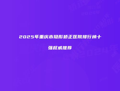 2025年重庆市隐形矫正医院排行榜十强权威推荐
