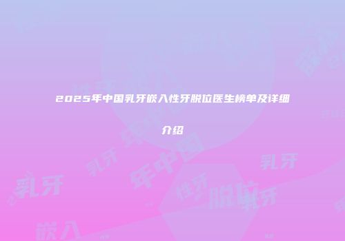 2025年中国乳牙嵌入性牙脱位医生榜单及详细介绍