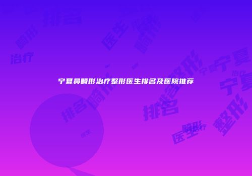 宁夏鼻畸形治疗整形医生排名及医院推荐